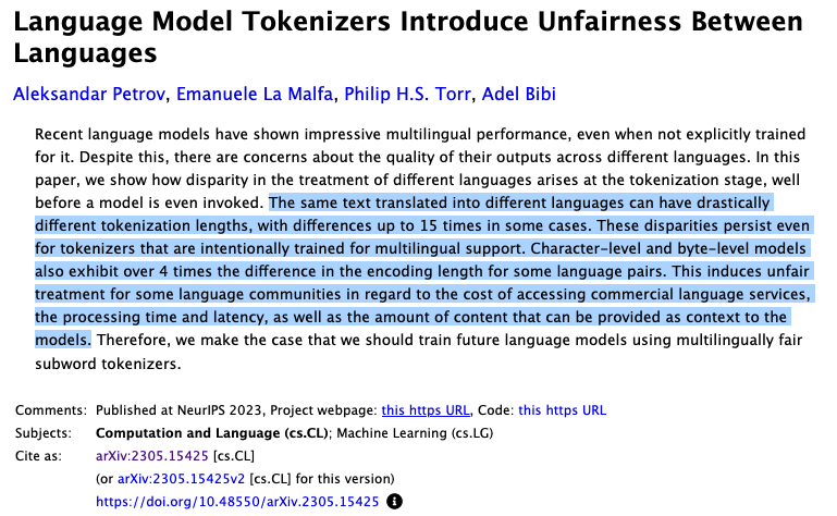 Screenshot of an academic paper that is titled: Language Model Tokenizers Introduce Unfairness Between Languages". The authors are:  Aleksandar Petrov, Emanuele La Malfa, Philip H.S. Torr, Adel Bibi. The abstract reads: Recent language models have shown impressive multilingual performance, even when not explicitly trained for it. Despite this, there are concerns about the quality of their outputs across different languages. In this paper, we show how disparity in the treatment of different languages arises at the tokenization stage, well before a model is even invoked. The same text translated into different languages can have drastically different tokenization lengths, with differences up to 15 times in some cases. These disparities persist even for tokenizers that are intentionally trained for multilingual support. Character-level and byte-level models also exhibit over 4 times the difference in the encoding length for some language pairs. This induces unfair treatment for some language communities in regard to the cost of accessing commercial language services, the processing time and latency, as well as the amount of content that can be provided as context to the models. Therefore, we make the case that we should train future language models using multilingually fair subword tokenizers. 